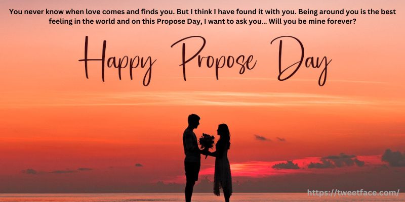 You never know when love comes and finds you. But I think I have found it with you. Being around you is the best feeling in the world and on this Propose Day, I want to ask you… Will you be mine forever?